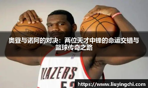 奥登与诺阿的对决：两位天才中锋的命运交错与篮球传奇之路